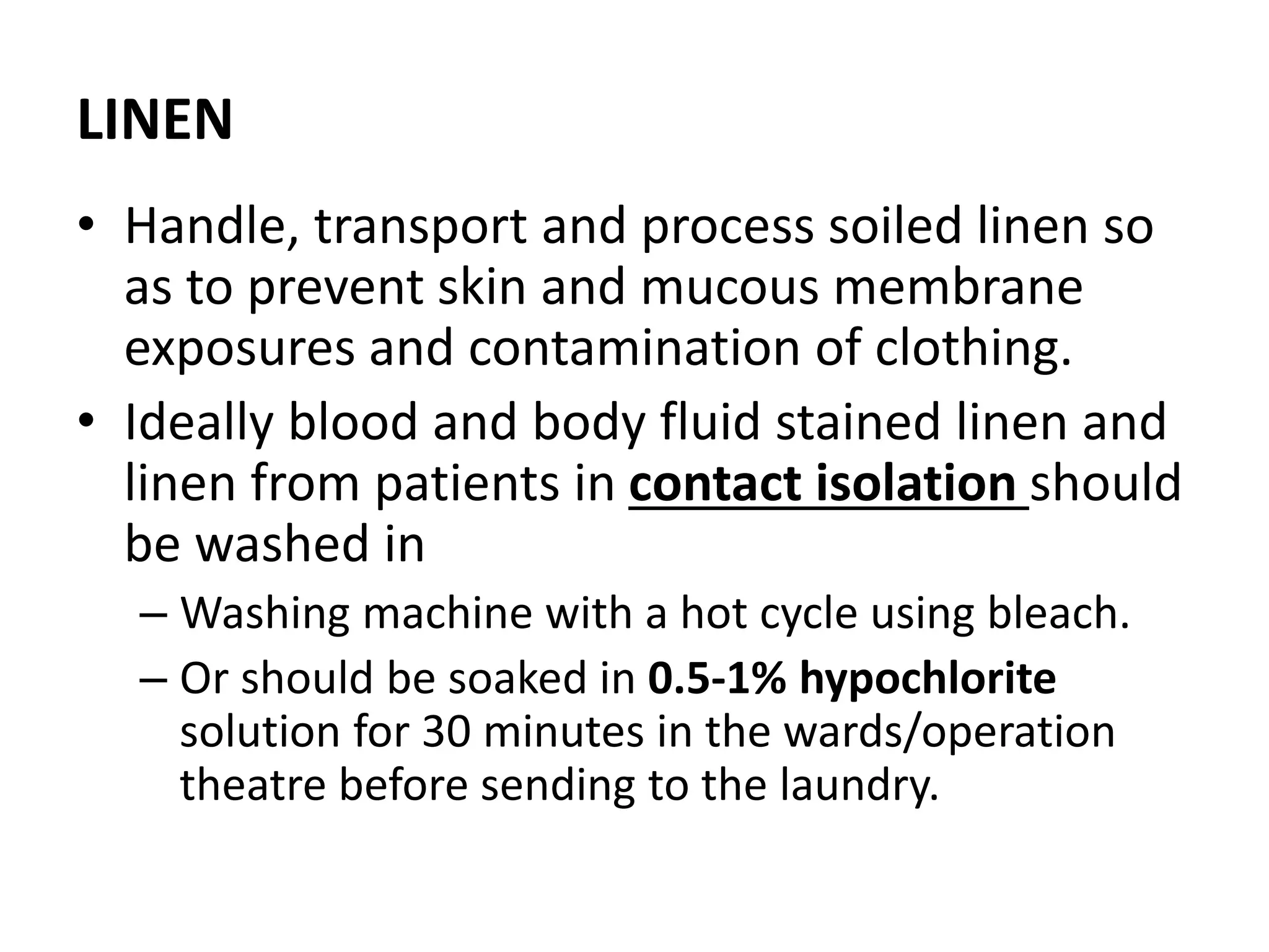 LINEN
• Handle, transport and process soiled linen so
as to prevent skin and mucous membrane
exposures and contamination of clothing.
• Ideally blood and body fluid stained linen and
linen from patients in contact isolation should
be washed in
– Washing machine with a hot cycle using bleach.
– Or should be soaked in 0.5-1% hypochlorite
solution for 30 minutes in the wards/operation
theatre before sending to the laundry.
 