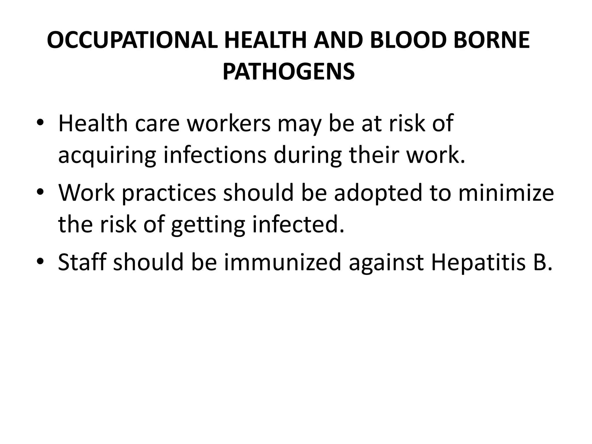 OCCUPATIONAL HEALTH AND BLOOD BORNE
PATHOGENS
• Health care workers may be at risk of
acquiring infections during their work.
• Work practices should be adopted to minimize
the risk of getting infected.
• Staff should be immunized against Hepatitis B.
 