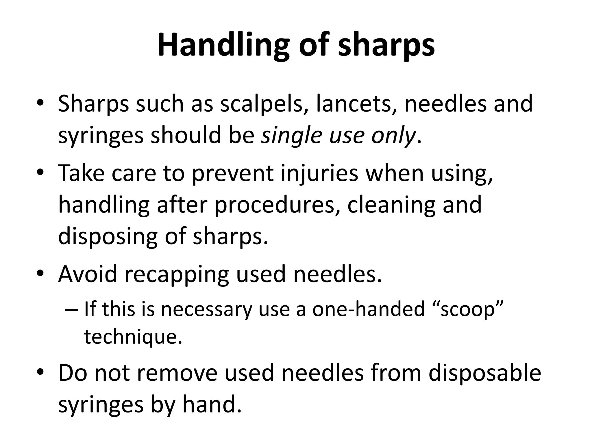 Handling of sharps
• Sharps such as scalpels, lancets, needles and
syringes should be single use only.
• Take care to prevent injuries when using,
handling after procedures, cleaning and
disposing of sharps.
• Avoid recapping used needles.
– If this is necessary use a one-handed “scoop”
technique.
• Do not remove used needles from disposable
syringes by hand.
 