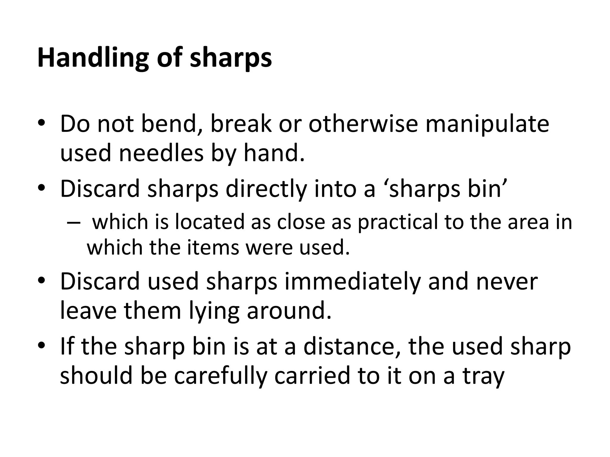 Handling of sharps
• Do not bend, break or otherwise manipulate
used needles by hand.
• Discard sharps directly into a ‘sharps bin’
– which is located as close as practical to the area in
which the items were used.
• Discard used sharps immediately and never
leave them lying around.
• If the sharp bin is at a distance, the used sharp
should be carefully carried to it on a tray
 
