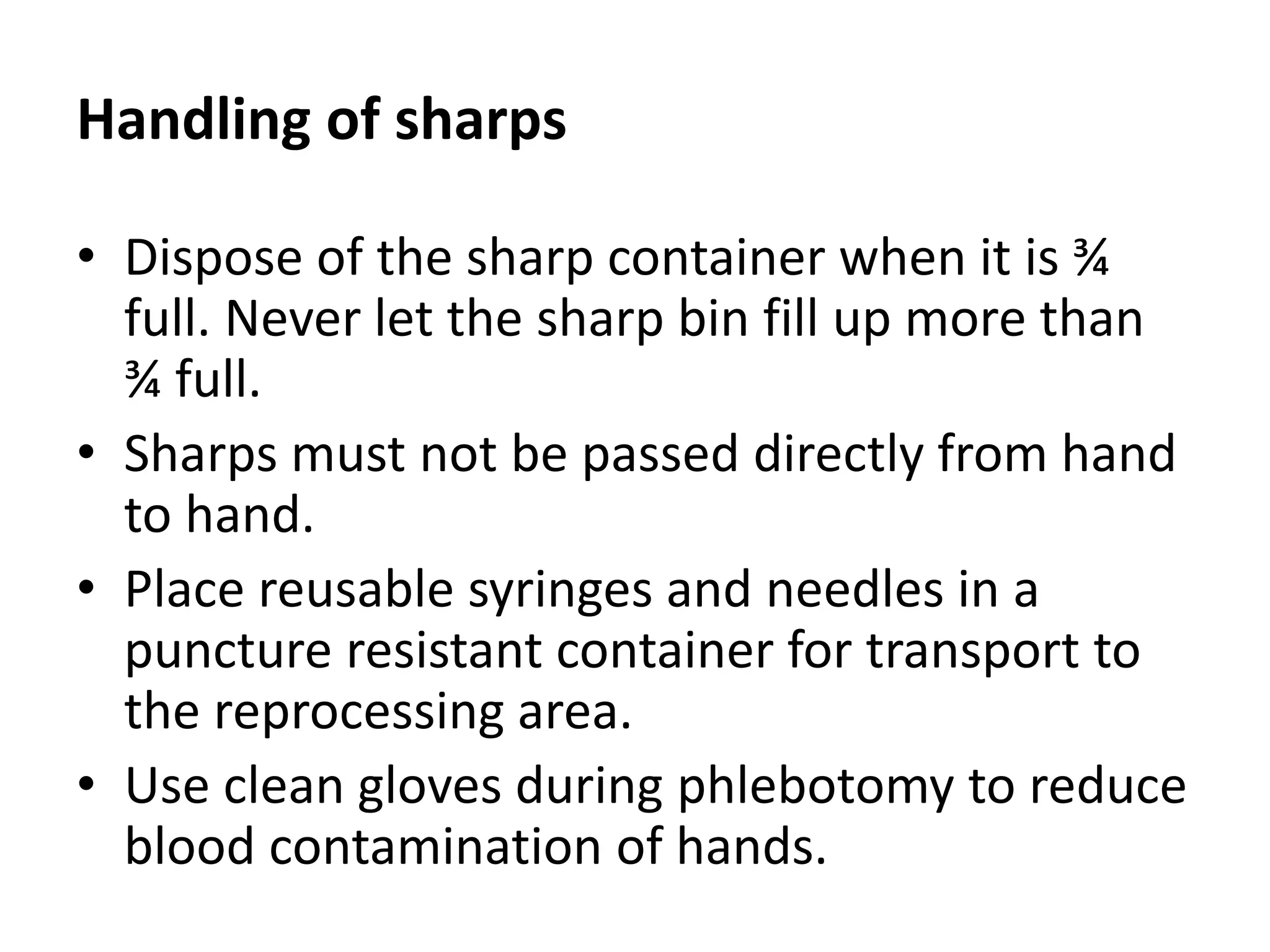 Handling of sharps
• Dispose of the sharp container when it is ¾
full. Never let the sharp bin fill up more than
¾ full.
• Sharps must not be passed directly from hand
to hand.
• Place reusable syringes and needles in a
puncture resistant container for transport to
the reprocessing area.
• Use clean gloves during phlebotomy to reduce
blood contamination of hands.
 