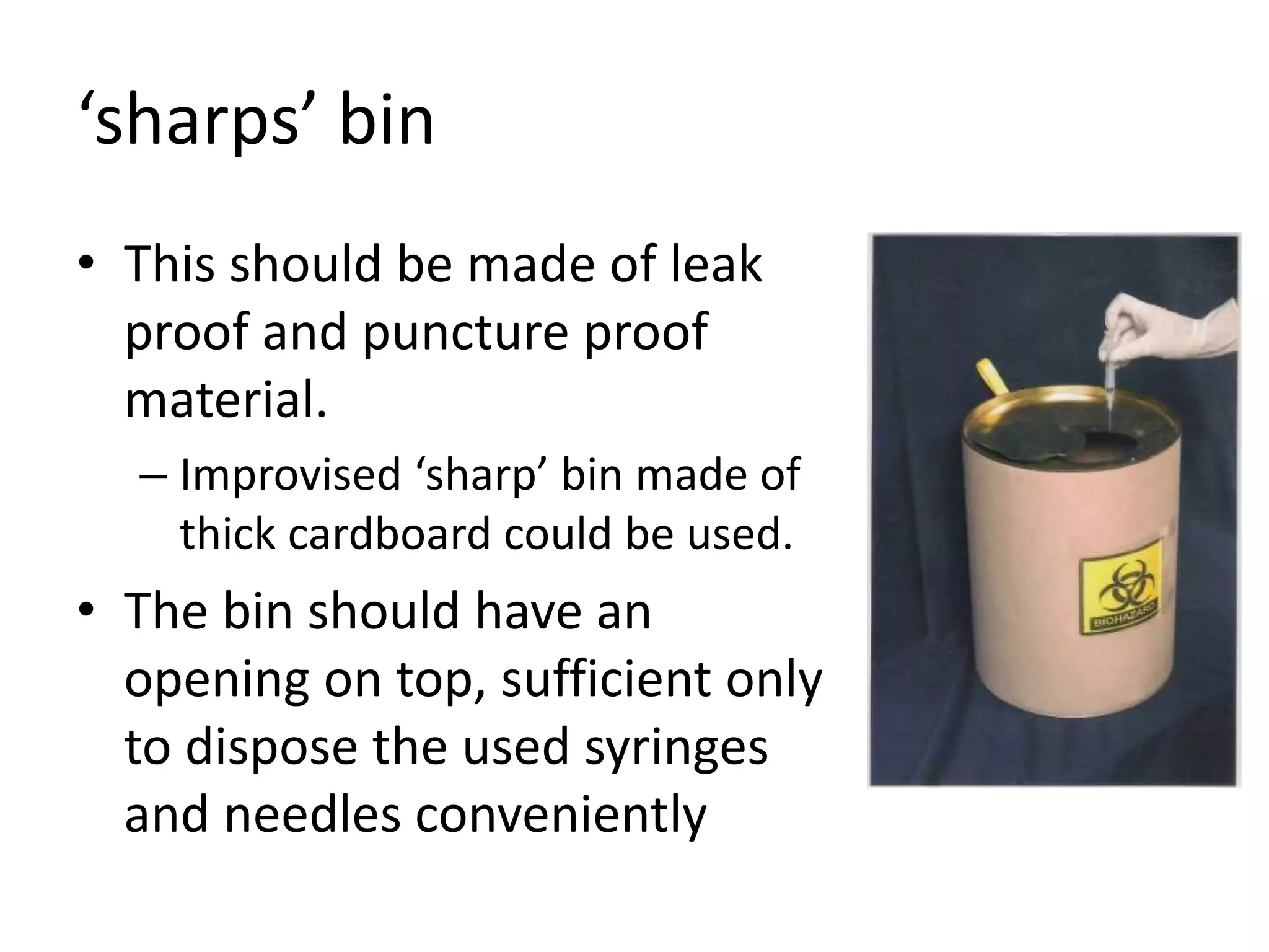 ‘sharps’ bin
• This should be made of leak
proof and puncture proof
material.
– Improvised ‘sharp’ bin made of
thick cardboard could be used.
• The bin should have an
opening on top, sufficient only
to dispose the used syringes
and needles conveniently
 