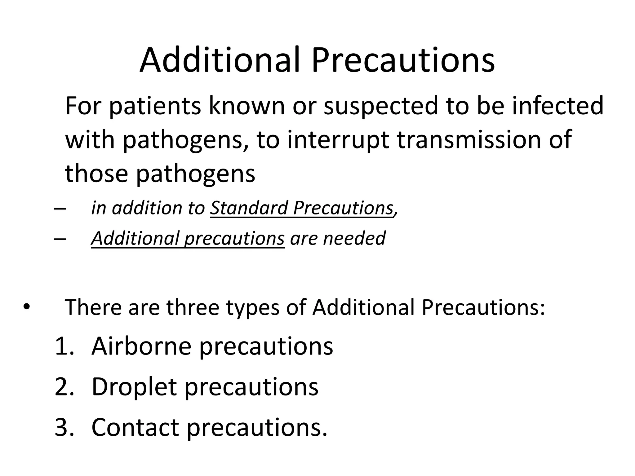 Additional Precautions
For patients known or suspected to be infected
with pathogens, to interrupt transmission of
those pathogens
– in addition to Standard Precautions,
– Additional precautions are needed
• There are three types of Additional Precautions:
1. Airborne precautions
2. Droplet precautions
3. Contact precautions.
 