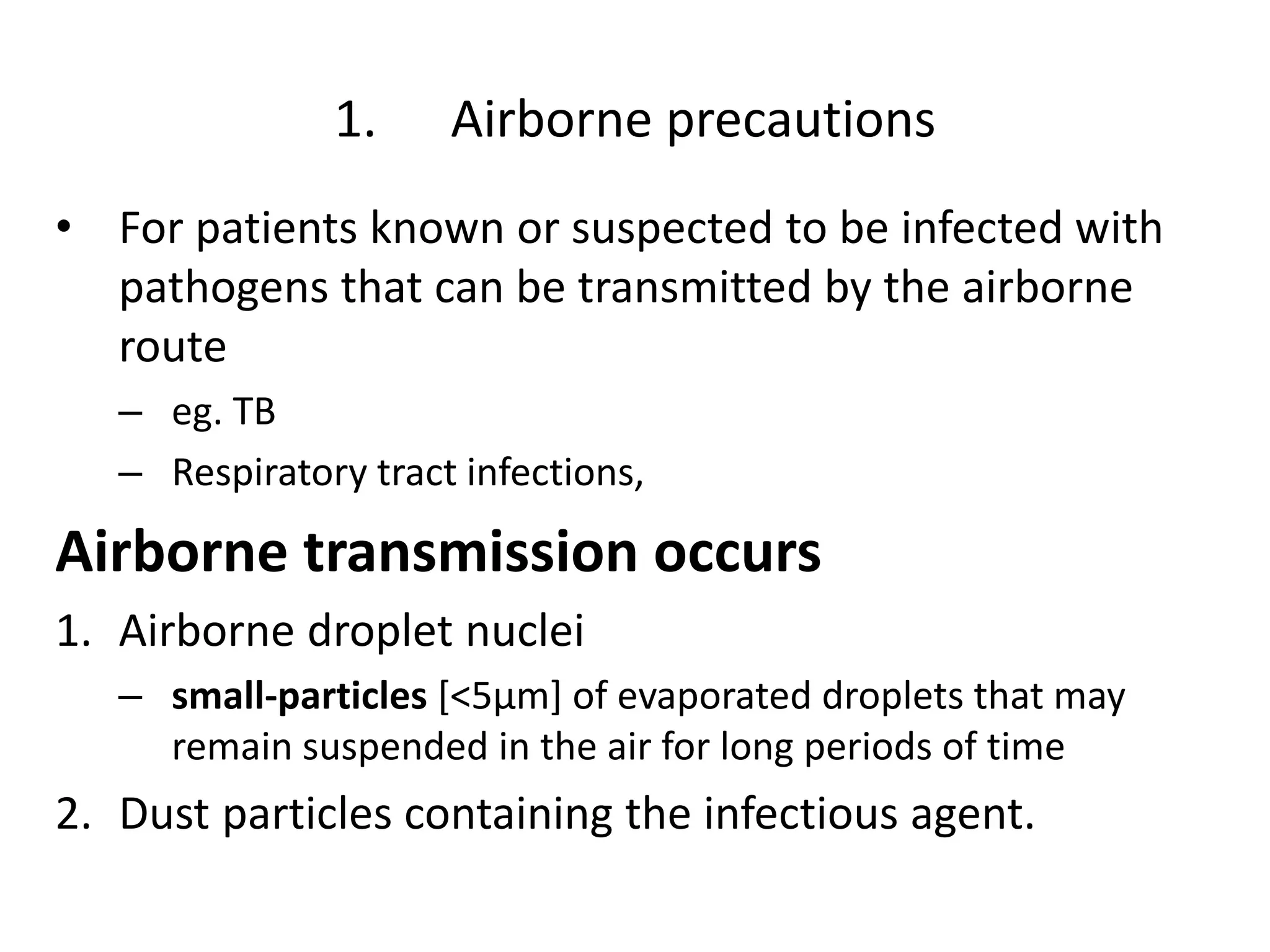 1. Airborne precautions
• For patients known or suspected to be infected with
pathogens that can be transmitted by the airborne
route
– eg. TB
– Respiratory tract infections,
Airborne transmission occurs
1. Airborne droplet nuclei
– small-particles [<5μm] of evaporated droplets that may
remain suspended in the air for long periods of time
2. Dust particles containing the infectious agent.
 