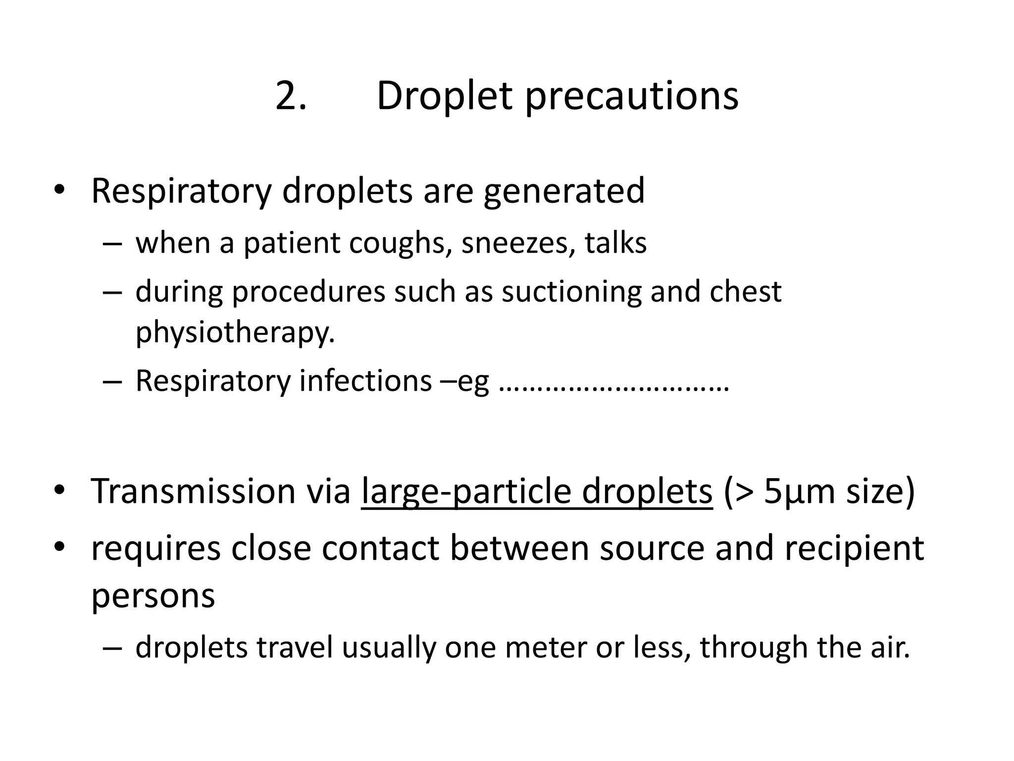 2. Droplet precautions
• Respiratory droplets are generated
– when a patient coughs, sneezes, talks
– during procedures such as suctioning and chest
physiotherapy.
– Respiratory infections –eg …………………………
• Transmission via large-particle droplets (> 5μm size)
• requires close contact between source and recipient
persons
– droplets travel usually one meter or less, through the air.
 