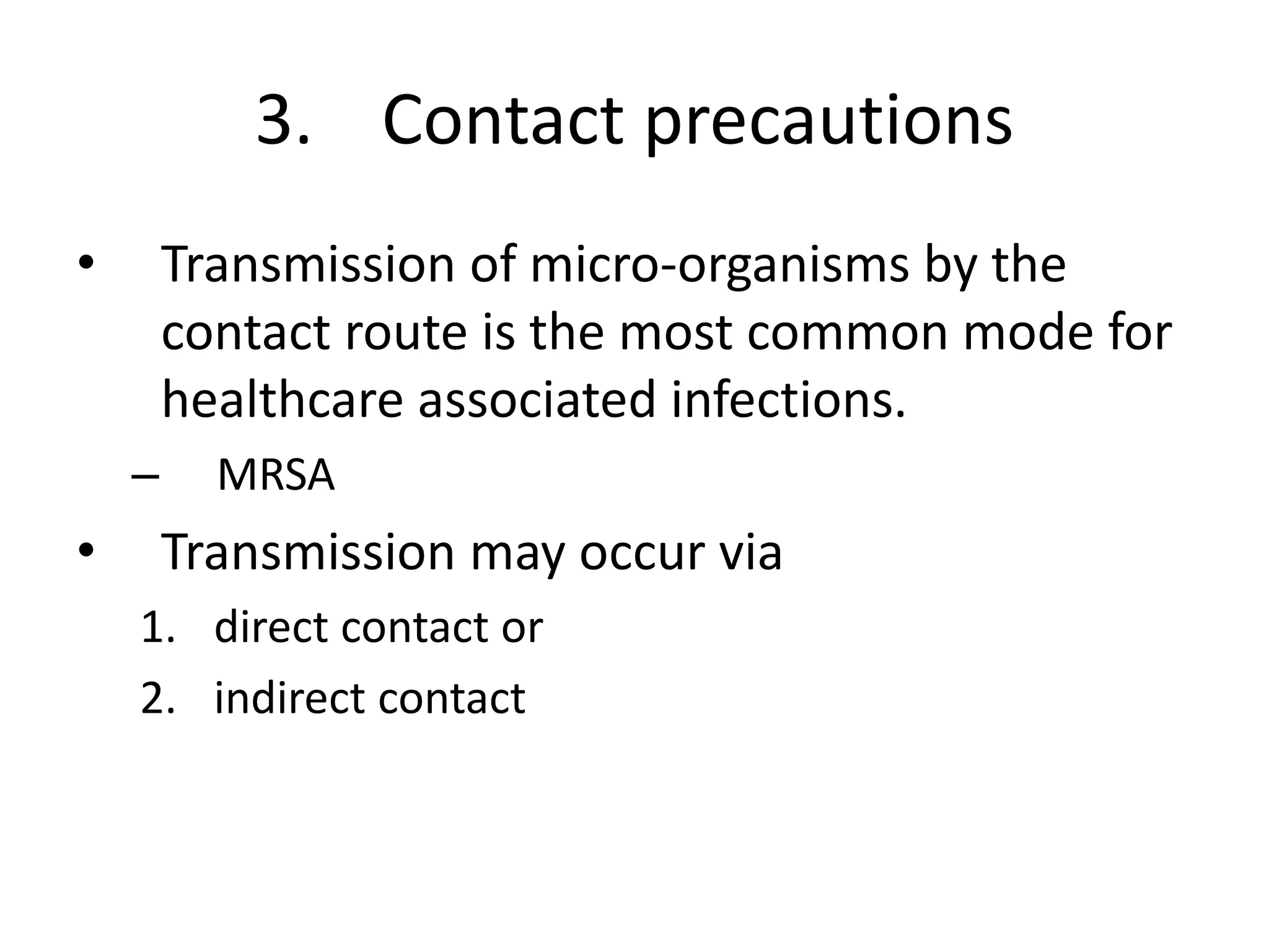 3. Contact precautions
• Transmission of micro-organisms by the
contact route is the most common mode for
healthcare associated infections.
– MRSA
• Transmission may occur via
1. direct contact or
2. indirect contact
 