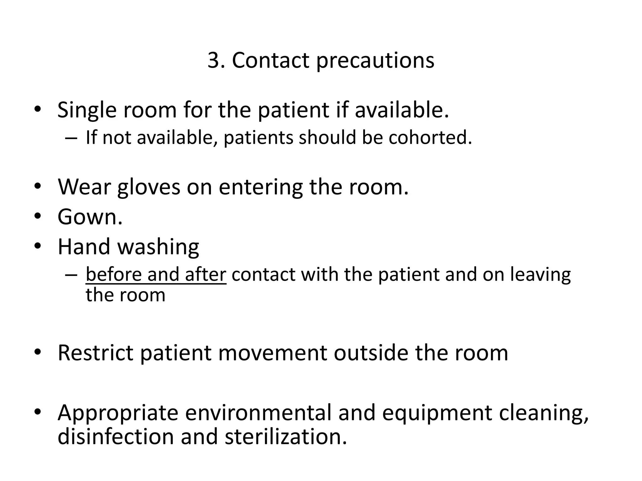 3. Contact precautions
• Single room for the patient if available.
– If not available, patients should be cohorted.
• Wear gloves on entering the room.
• Gown.
• Hand washing
– before and after contact with the patient and on leaving
the room
• Restrict patient movement outside the room
• Appropriate environmental and equipment cleaning,
disinfection and sterilization.
 
