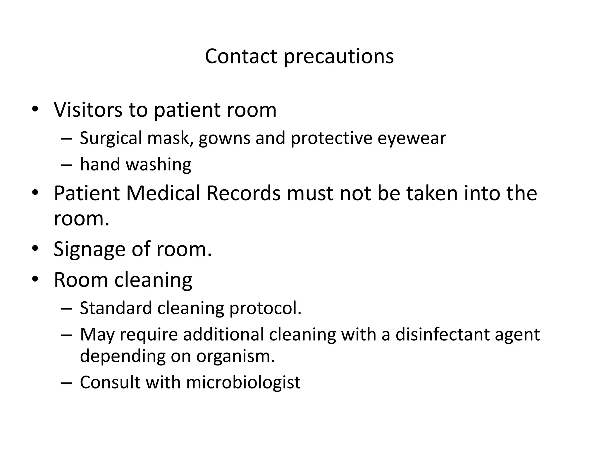 Contact precautions
• Visitors to patient room
– Surgical mask, gowns and protective eyewear
– hand washing
• Patient Medical Records must not be taken into the
room.
• Signage of room.
• Room cleaning
– Standard cleaning protocol.
– May require additional cleaning with a disinfectant agent
depending on organism.
– Consult with microbiologist
 
