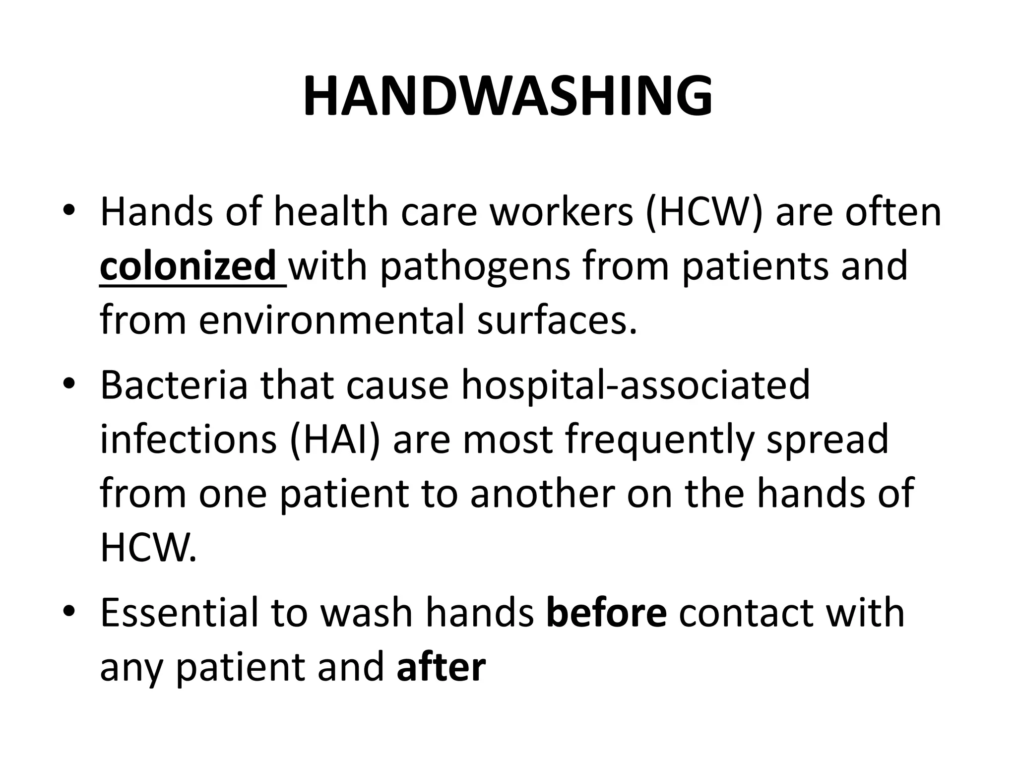 HANDWASHING
• Hands of health care workers (HCW) are often
colonized with pathogens from patients and
from environmental surfaces.
• Bacteria that cause hospital-associated
infections (HAI) are most frequently spread
from one patient to another on the hands of
HCW.
• Essential to wash hands before contact with
any patient and after
 