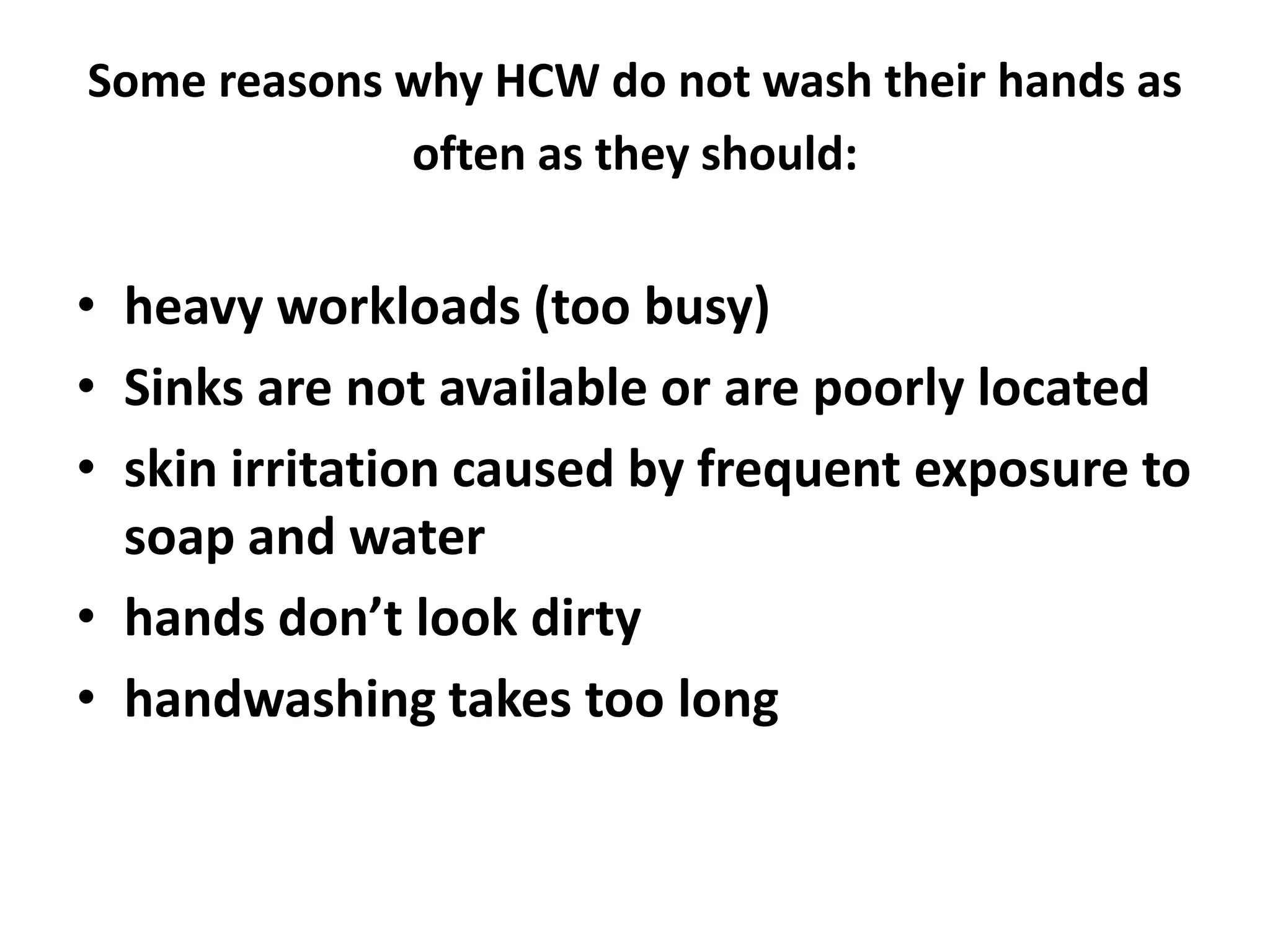 Some reasons why HCW do not wash their hands as
often as they should:
• heavy workloads (too busy)
• Sinks are not available or are poorly located
• skin irritation caused by frequent exposure to
soap and water
• hands don’t look dirty
• handwashing takes too long
 