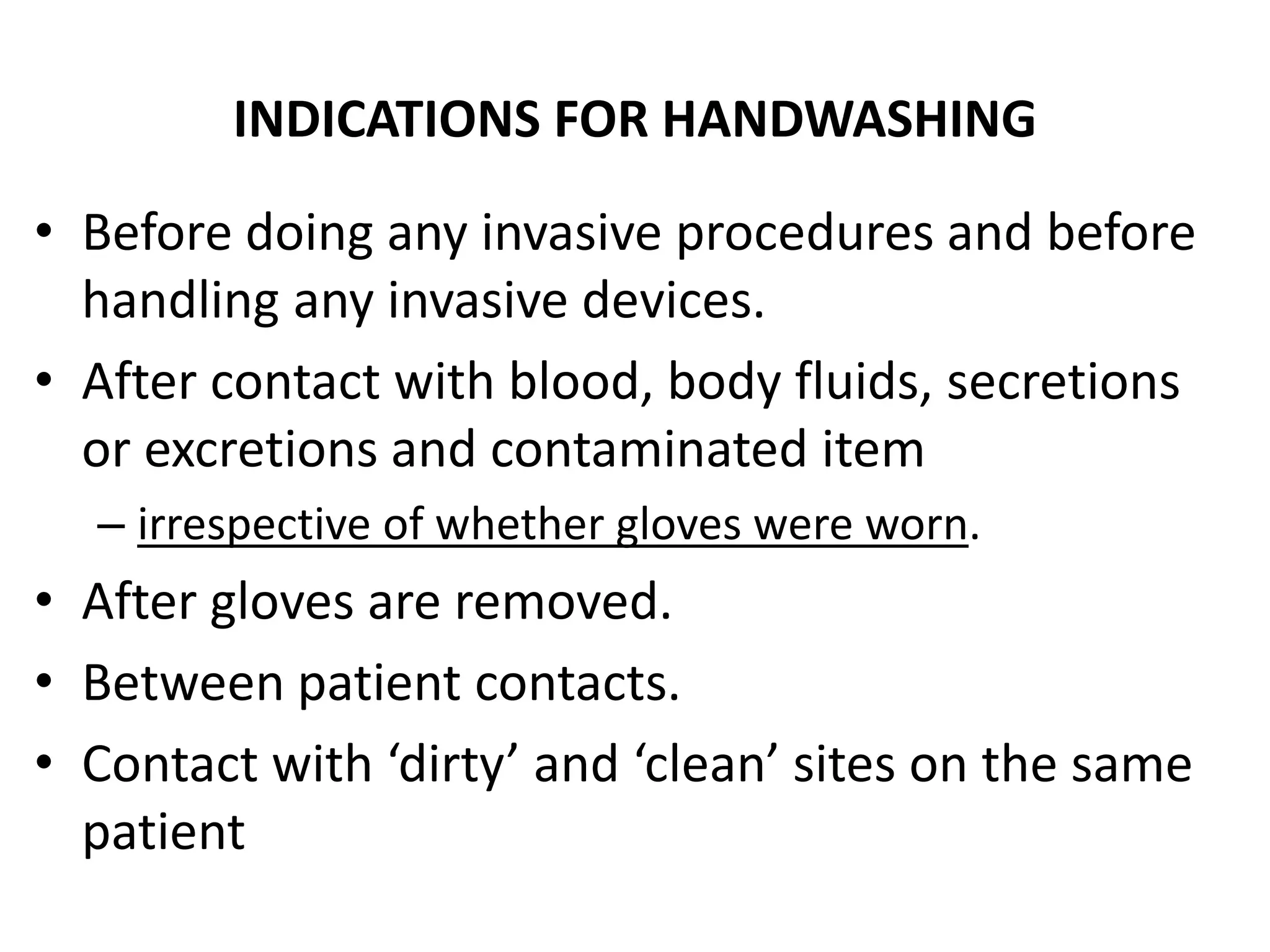 INDICATIONS FOR HANDWASHING
• Before doing any invasive procedures and before
handling any invasive devices.
• After contact with blood, body fluids, secretions
or excretions and contaminated item
– irrespective of whether gloves were worn.
• After gloves are removed.
• Between patient contacts.
• Contact with ‘dirty’ and ‘clean’ sites on the same
patient
 