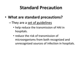 Standard Precaution
• What are standard precautions?
–They are a set of guidelines
• help reduce the transmission of HAI in
hospitals.
• reduce the risk of transmission of
microorganisms from both recognized and
unrecognized sources of infection in hospitals.
 