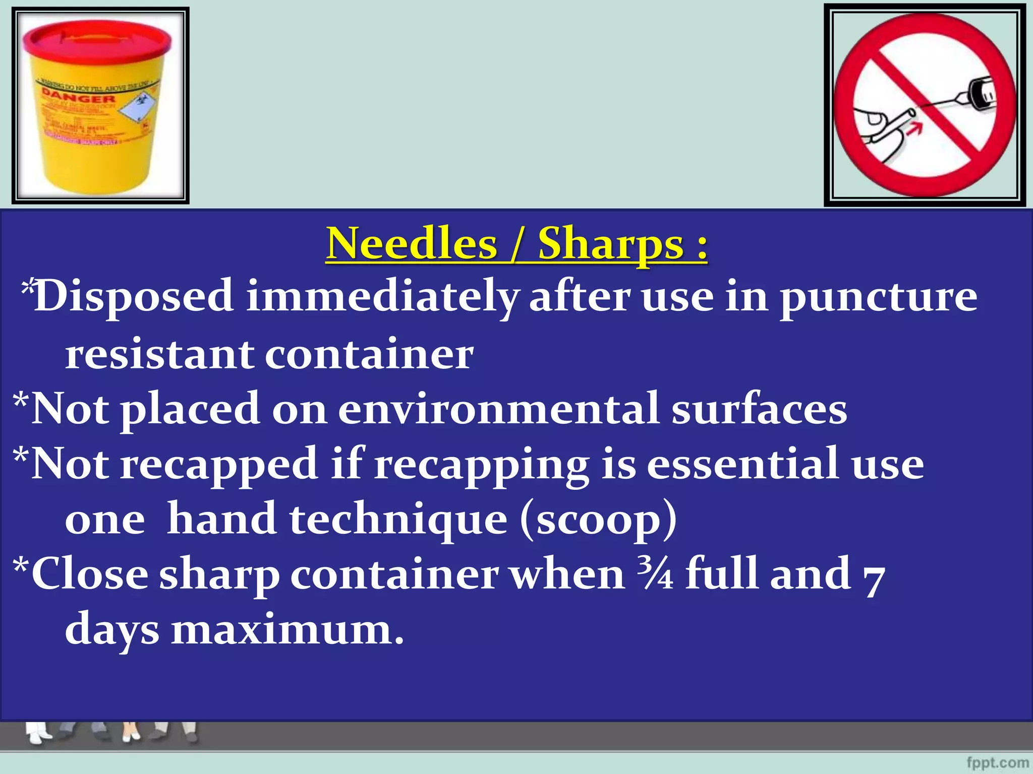Needles / Sharps :
*Disposed immediately after use in puncture
resistant container
*Not placed on environmental surfaces
*Not recapped if recapping is essential use
one hand technique (scoop)
*Close sharp container when ¾ full and 7
days maximum.
 