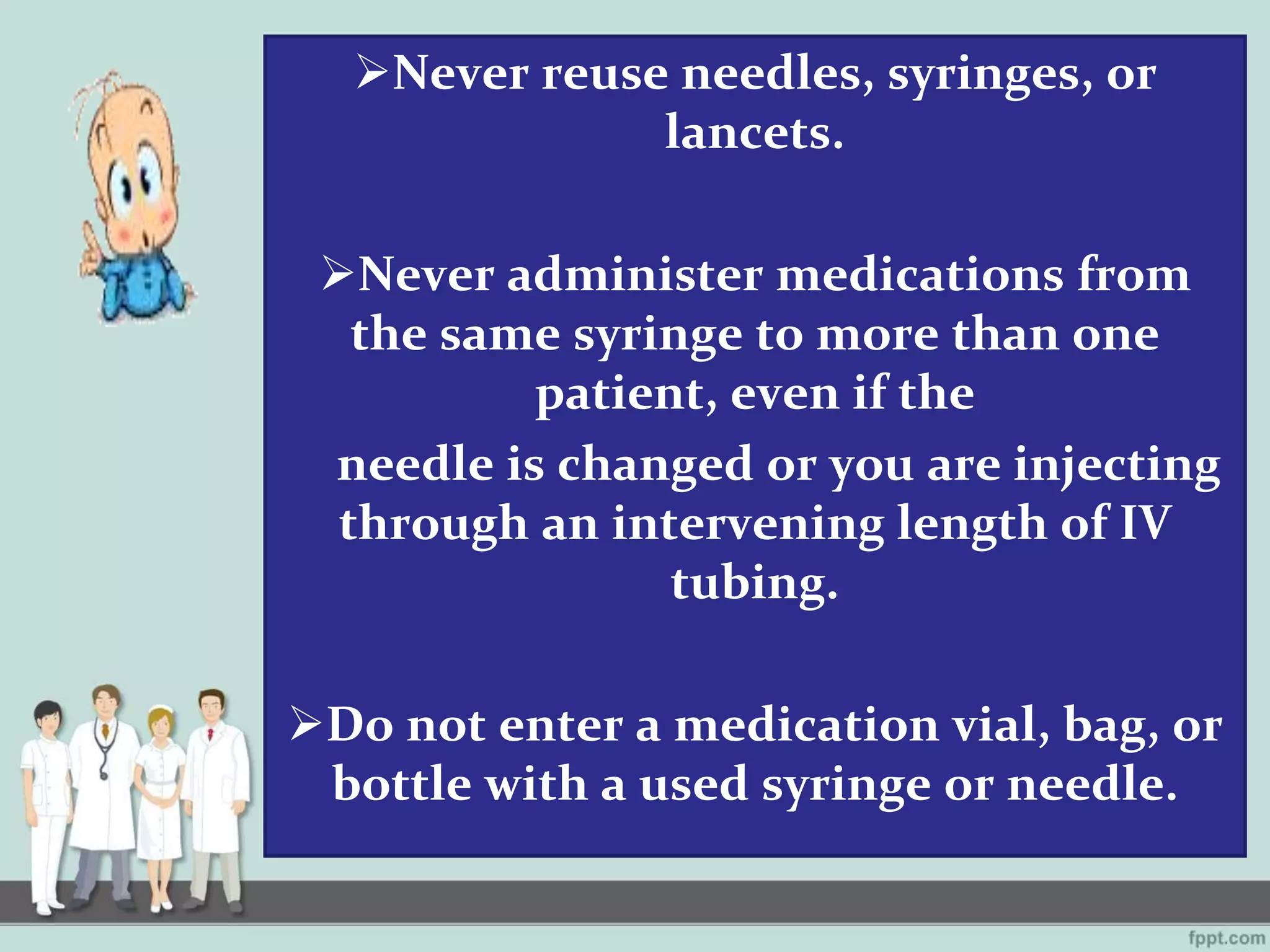 Never reuse needles, syringes, or
lancets.
Never administer medications from
the same syringe to more than one
patient, even if the
needle is changed or you are injecting
through an intervening length of IV
tubing.
Do not enter a medication vial, bag, or
bottle with a used syringe or needle.
 