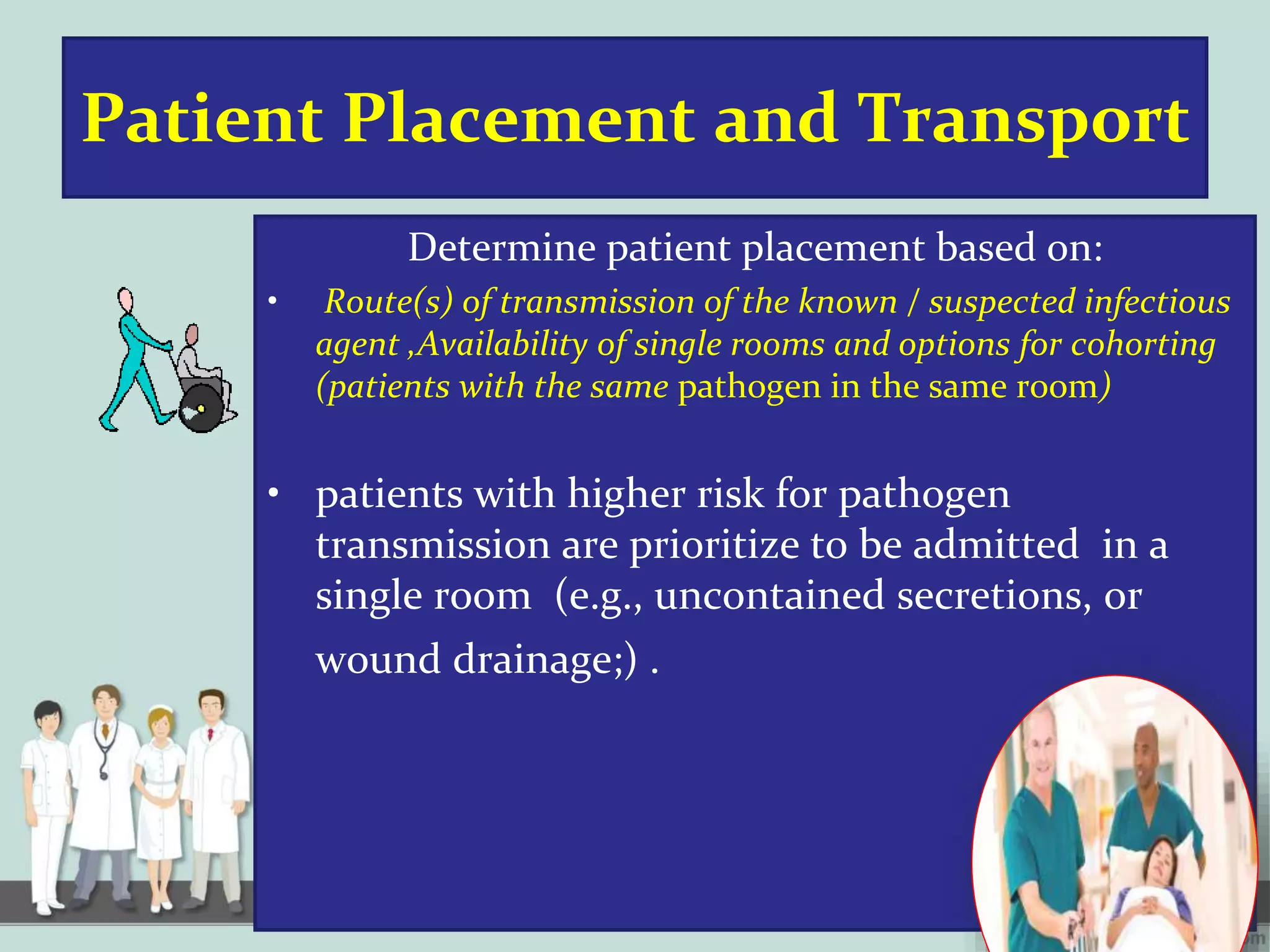 Patient Placement and Transport
Determine patient placement based on:
• Route(s) of transmission of the known / suspected infectious
agent ,Availability of single rooms and options for cohorting
(patients with the same pathogen in the same room)
• patients with higher risk for pathogen
transmission are prioritize to be admitted in a
single room (e.g., uncontained secretions, or
wound drainage;) .
 