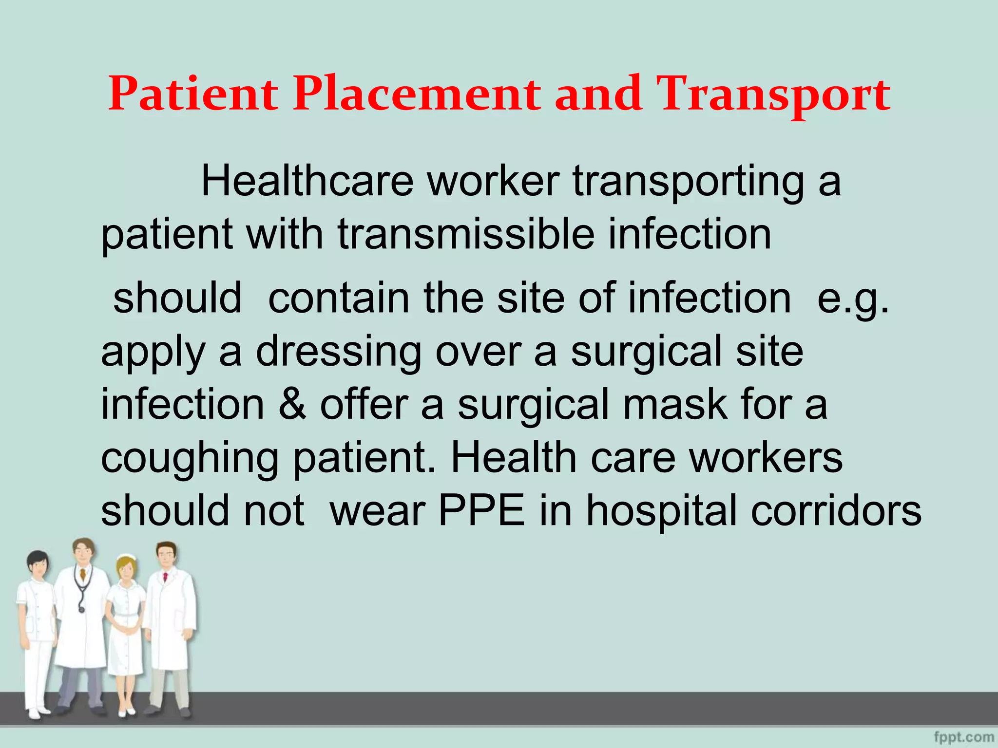 Patient Placement and Transport
Healthcare worker transporting a
patient with transmissible infection
should contain the site of infection e.g.
apply a dressing over a surgical site
infection & offer a surgical mask for a
coughing patient. Health care workers
should not wear PPE in hospital corridors
 