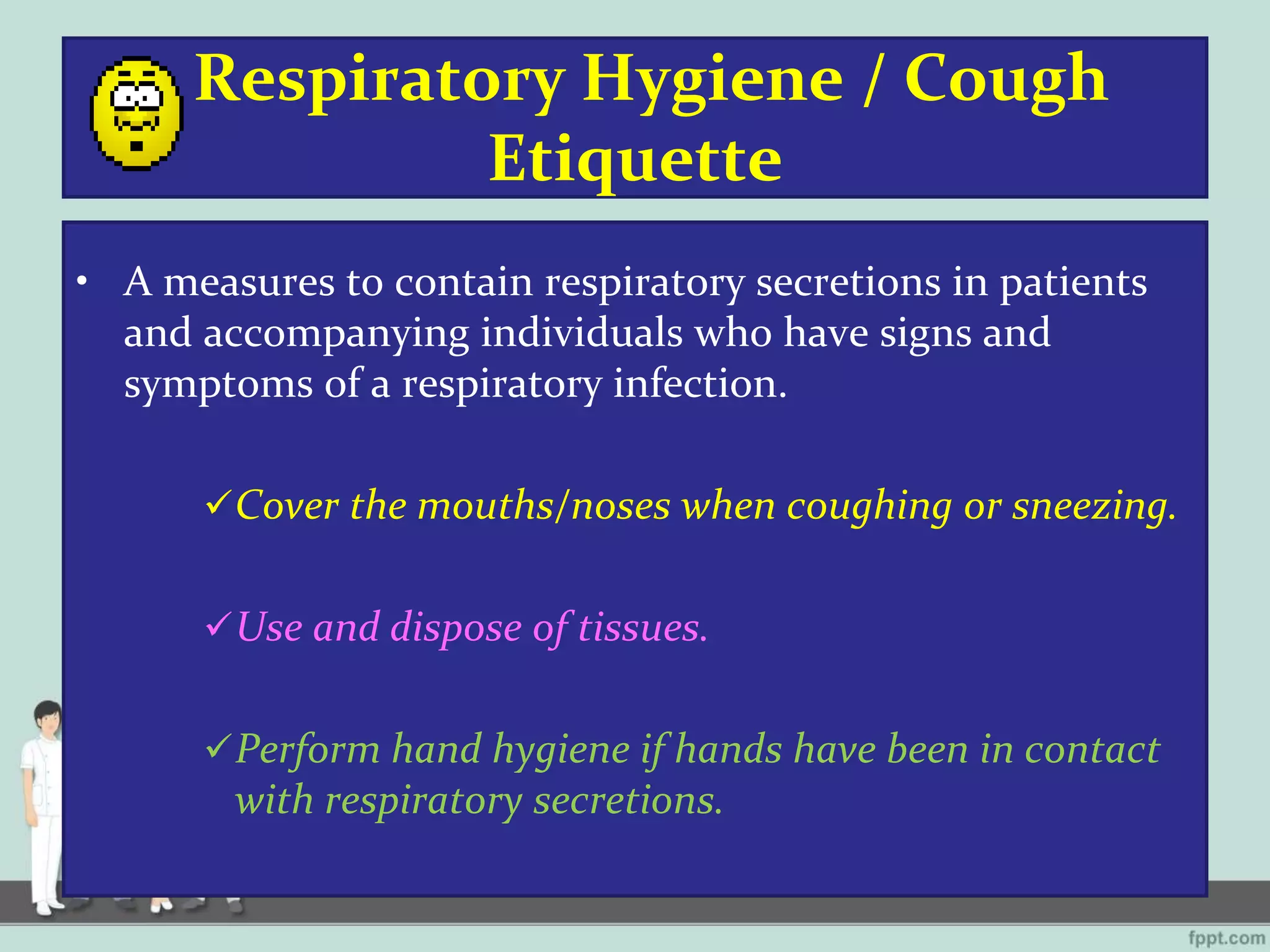 Respiratory Hygiene / Cough
Etiquette
• A measures to contain respiratory secretions in patients
and accompanying individuals who have signs and
symptoms of a respiratory infection.
Cover the mouths/noses when coughing or sneezing.
Use and dispose of tissues.
Perform hand hygiene if hands have been in contact
with respiratory secretions.
 