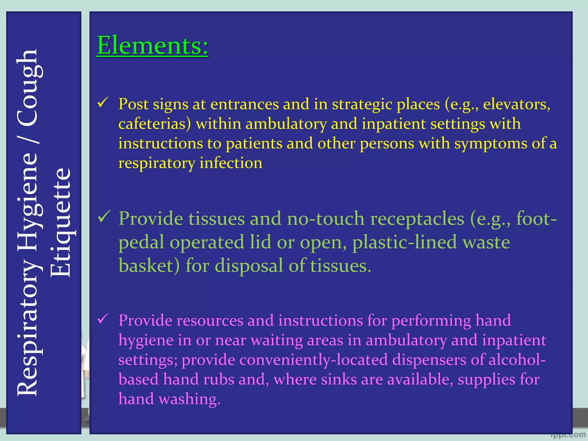 RespiratoryHygiene/Cough
Etiquette
Elements:
 Post signs at entrances and in strategic places (e.g., elevators,
cafeterias) within ambulatory and inpatient settings with
instructions to patients and other persons with symptoms of a
respiratory infection
 Provide tissues and no-touch receptacles (e.g., foot-
pedal operated lid or open, plastic-lined waste
basket) for disposal of tissues.
 Provide resources and instructions for performing hand
hygiene in or near waiting areas in ambulatory and inpatient
settings; provide conveniently-located dispensers of alcohol-
based hand rubs and, where sinks are available, supplies for
hand washing.
 