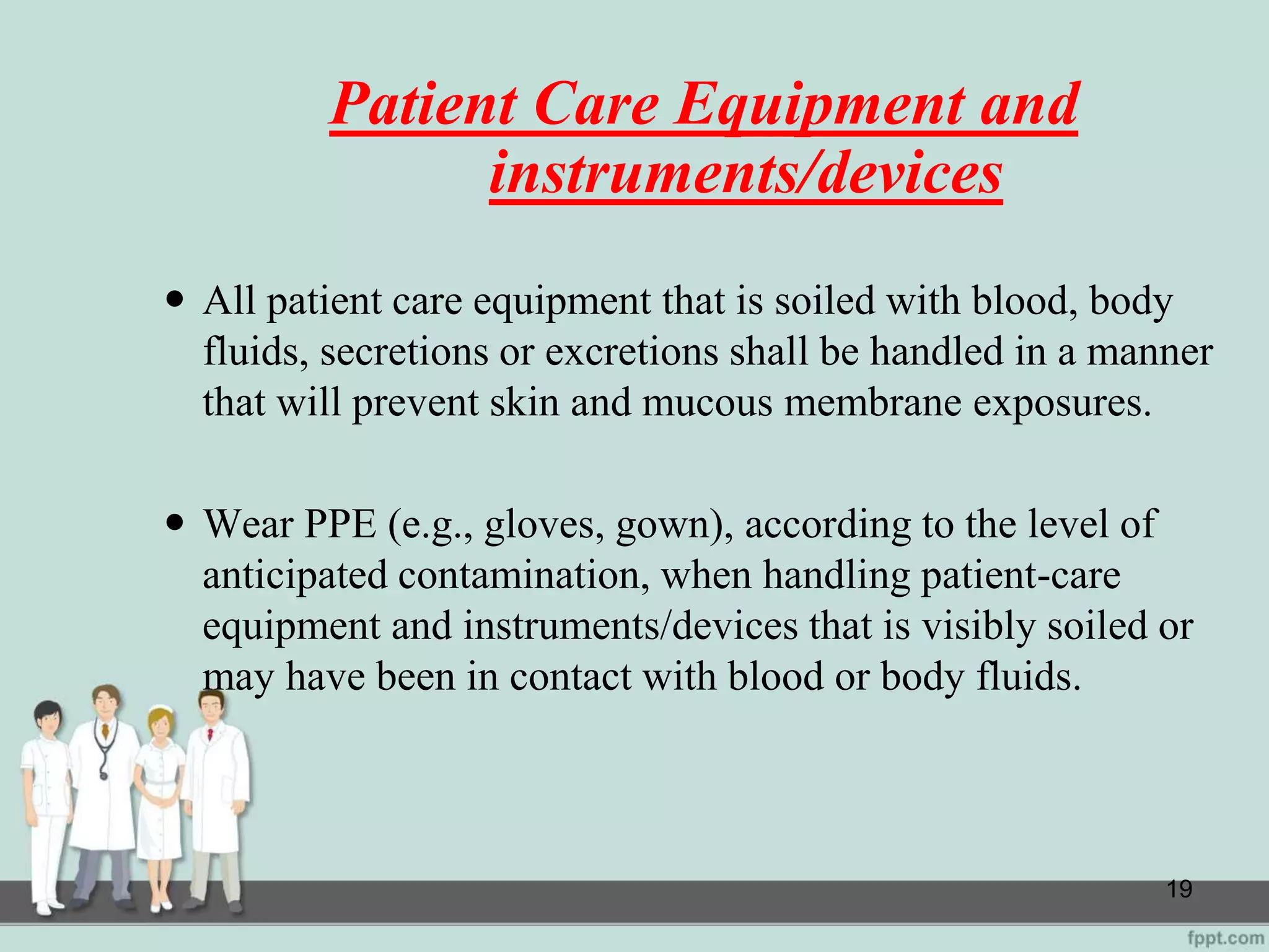 Patient Care Equipment and
instruments/devices
 All patient care equipment that is soiled with blood, body
fluids, secretions or excretions shall be handled in a manner
that will prevent skin and mucous membrane exposures.
 Wear PPE (e.g., gloves, gown), according to the level of
anticipated contamination, when handling patient-care
equipment and instruments/devices that is visibly soiled or
may have been in contact with blood or body fluids.
19
 