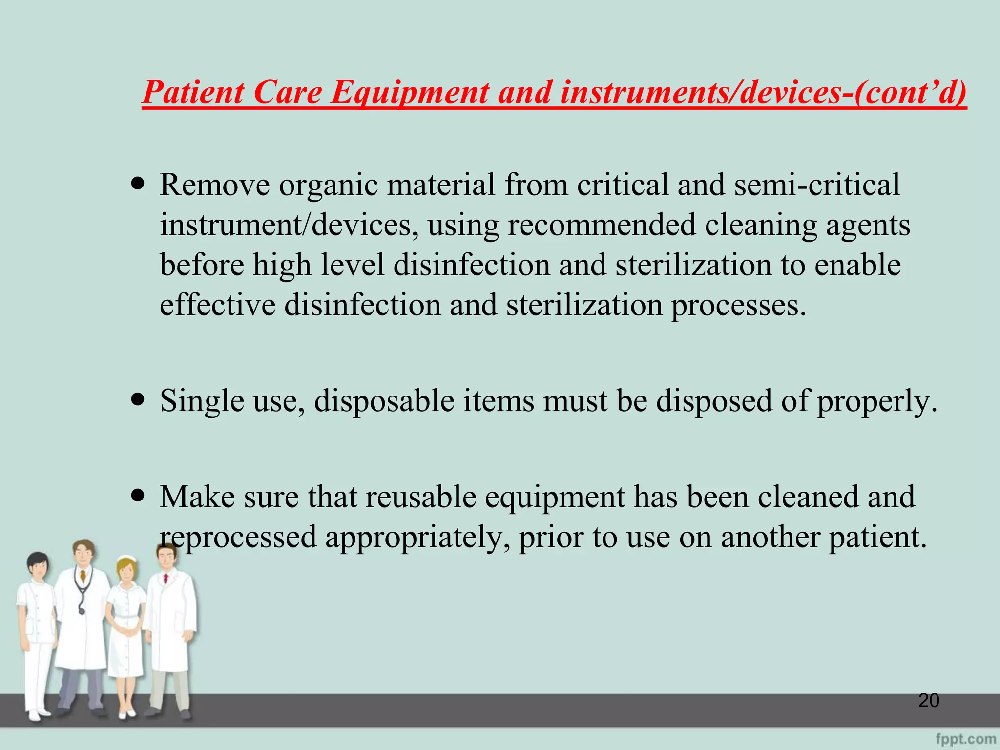 Patient Care Equipment and instruments/devices-(cont’d)
 Remove organic material from critical and semi-critical
instrument/devices, using recommended cleaning agents
before high level disinfection and sterilization to enable
effective disinfection and sterilization processes.
 Single use, disposable items must be disposed of properly.
 Make sure that reusable equipment has been cleaned and
reprocessed appropriately, prior to use on another patient.
20
 