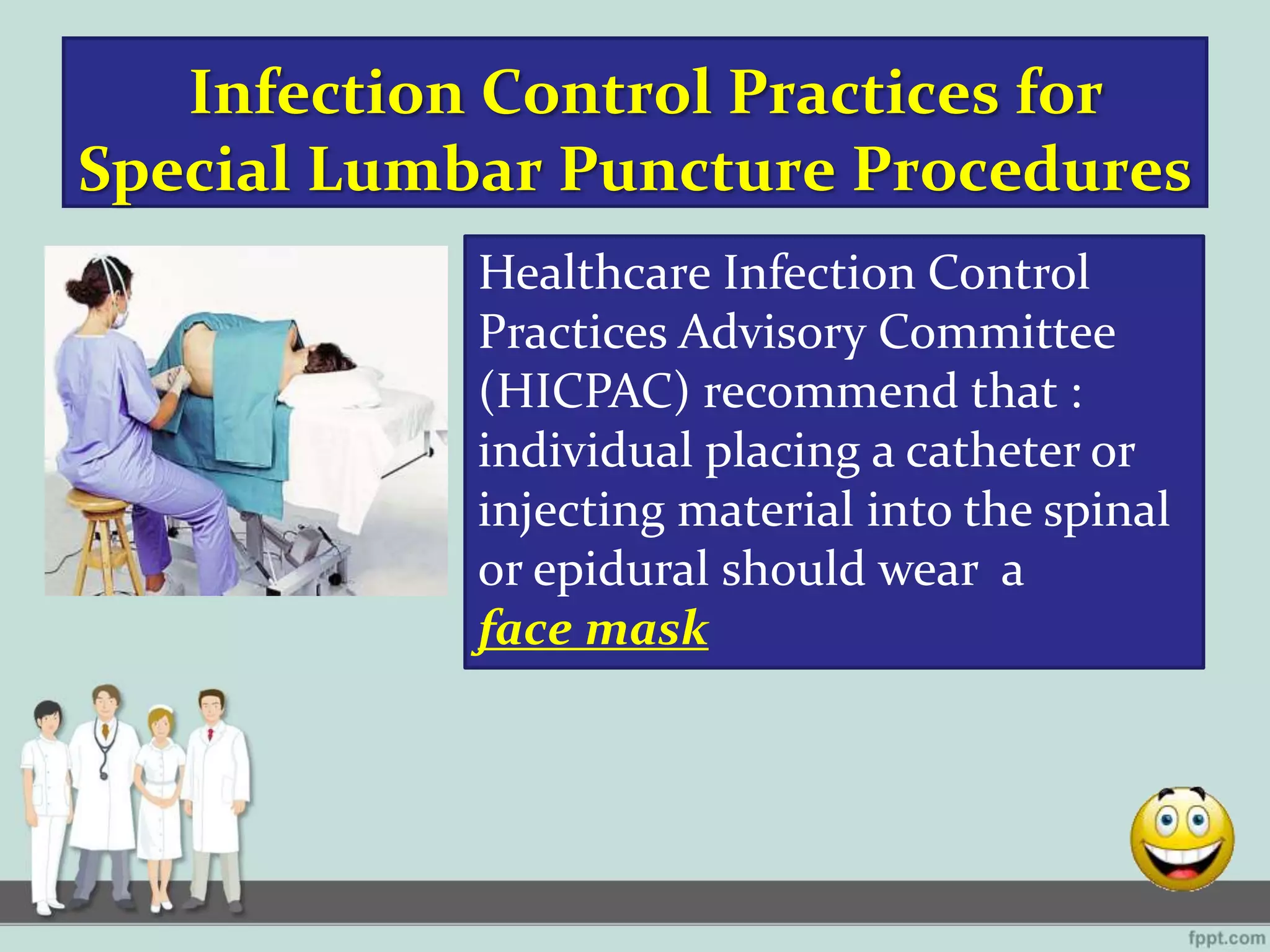 Infection Control Practices for
Special Lumbar Puncture Procedures
Healthcare Infection Control
Practices Advisory Committee
(HICPAC) recommend that :
individual placing a catheter or
injecting material into the spinal
or epidural should wear a
face mask
 
