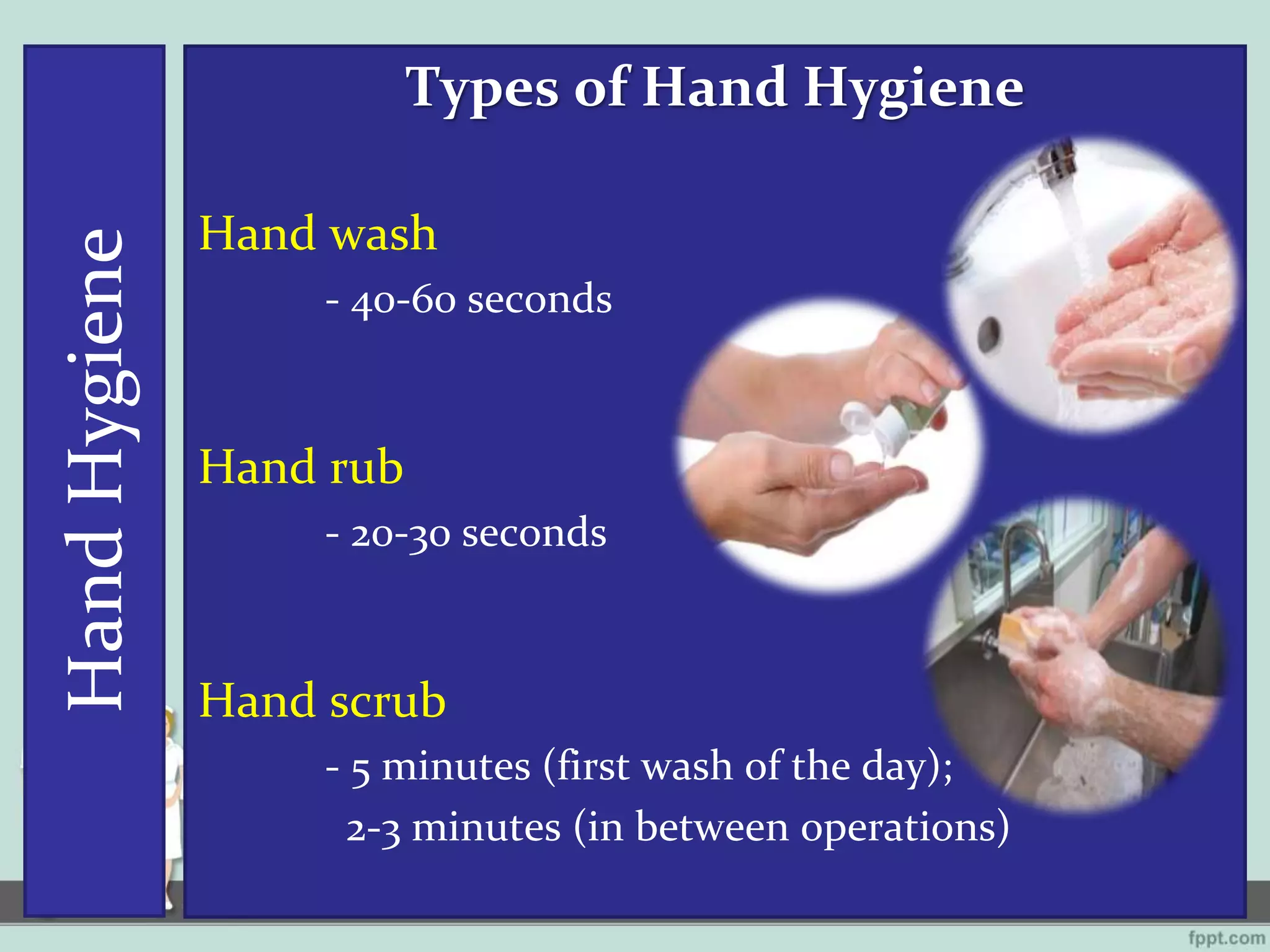 HandHygiene Types of Hand Hygiene
Hand wash
- 40-60 seconds
Hand rub
- 20-30 seconds
Hand scrub
- 5 minutes (first wash of the day);
2-3 minutes (in between operations)
 