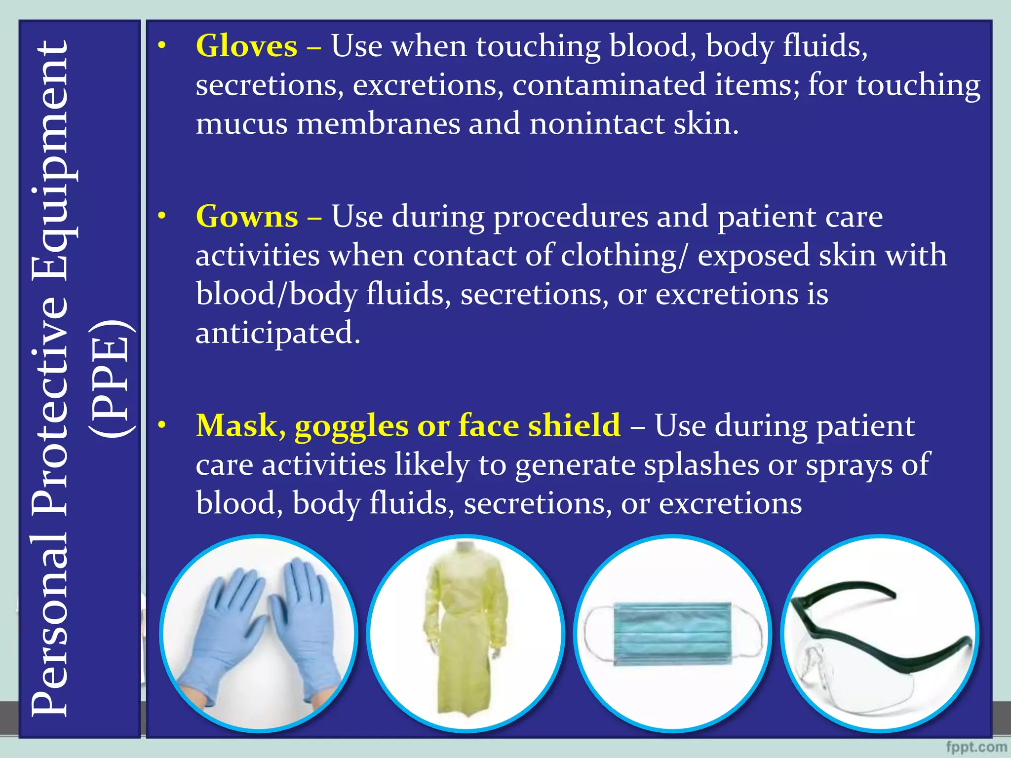 PersonalProtectiveEquipment
(PPE)
• Gloves – Use when touching blood, body fluids,
secretions, excretions, contaminated items; for touching
mucus membranes and nonintact skin.
• Gowns – Use during procedures and patient care
activities when contact of clothing/ exposed skin with
blood/body fluids, secretions, or excretions is
anticipated.
• Mask, goggles or face shield – Use during patient
care activities likely to generate splashes or sprays of
blood, body fluids, secretions, or excretions
 