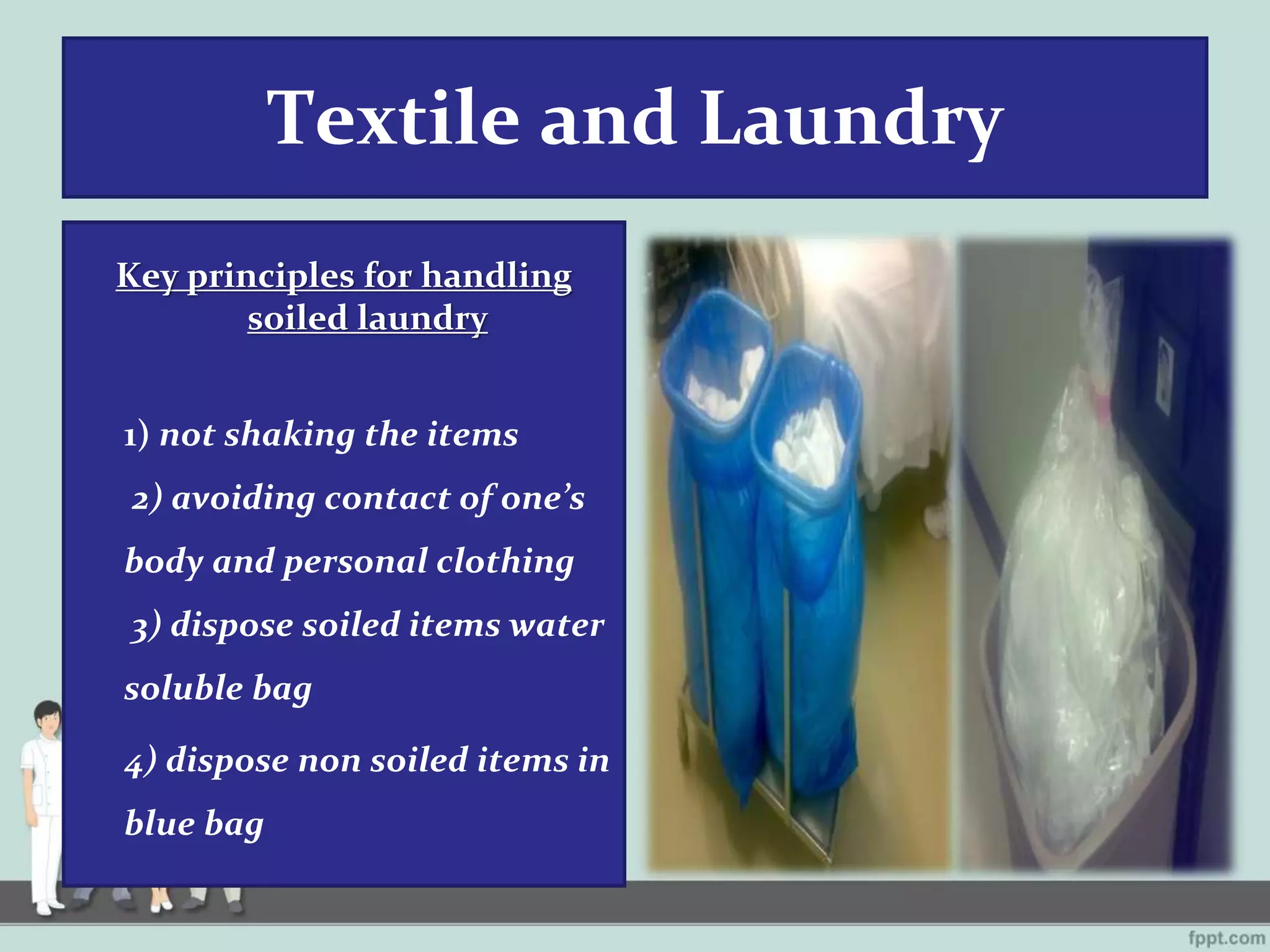 Textile and Laundry
Key principles for handling
soiled laundry
1) not shaking the items
2) avoiding contact of one’s
body and personal clothing
3) dispose soiled items water
soluble bag
4) dispose non soiled items in
blue bag
 