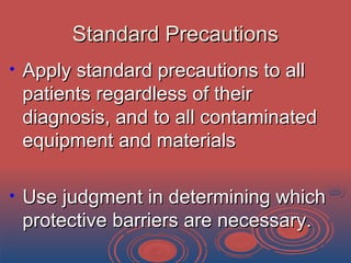 Standard PrecautionsStandard Precautions
• Apply standard precautions to allApply standard precautions to all
patients regardless of theirpatients regardless of their
diagnosis, and to all contaminateddiagnosis, and to all contaminated
equipment and materialsequipment and materials
• Use judgment in determining whichUse judgment in determining which
protective barriers are necessary.protective barriers are necessary.
 