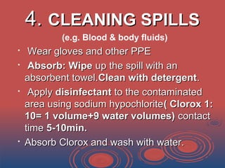 4.4. CLEANING SPILLSCLEANING SPILLS
(e.g. Blood & body fluids)

Wear gloves and other PPEWear gloves and other PPE

Absorb: WipeAbsorb: Wipe up the spill with anup the spill with an
absorbent towel.absorbent towel.Clean with detergentClean with detergent..

ApplyApply disinfectantdisinfectant to the contaminatedto the contaminated
area using sodium hypochloritearea using sodium hypochlorite( Clorox 1:( Clorox 1:
10= 1 volume+9 water volumes)10= 1 volume+9 water volumes) contactcontact
timetime 5-10min.5-10min.

Absorb Clorox and wash with water.Absorb Clorox and wash with water.
 