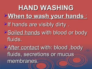 HAND WASHINGHAND WASHING
When to wash your handsWhen to wash your hands ::
If hands are visibly dirty .If hands are visibly dirty .
Soiled handsSoiled hands with blood or bodywith blood or body
fluids.fluids.
After contactAfter contact with: blood ,bodywith: blood ,body
fluids, secretions or mucusfluids, secretions or mucus
membranes.membranes.
 