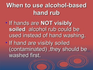When to use alcohol-basedWhen to use alcohol-based
hand rubhand rub
• If hands areIf hands are NOT visiblyNOT visibly
soiledsoiled alcohol rub could bealcohol rub could be
used instead of hand washing.used instead of hand washing.
• If hand are visibly soiledIf hand are visibly soiled
(contaminated) ,they should be(contaminated) ,they should be
washed first.washed first.
 