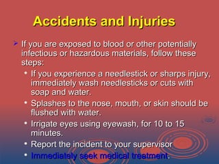 Accidents and InjuriesAccidents and Injuries
 If you are exposed to blood or other potentiallyIf you are exposed to blood or other potentially
infectious or hazardous materials, follow theseinfectious or hazardous materials, follow these
steps:steps:

If you experience a needlestick or sharps injury,If you experience a needlestick or sharps injury,
immediately wash needlesticks or cuts withimmediately wash needlesticks or cuts with
soap and water.soap and water.

Splashes to the nose, mouth, or skin should beSplashes to the nose, mouth, or skin should be
flushed with water.flushed with water.

Irrigate eyes using eyewash, for 10 to 15Irrigate eyes using eyewash, for 10 to 15
minutes.minutes.

Report the incident to your supervisorReport the incident to your supervisor

Immediately seek medical treatmentImmediately seek medical treatment..
 