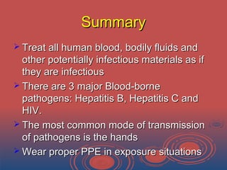 SummarySummary
 Treat all human blood, bodily fluids andTreat all human blood, bodily fluids and
other potentially infectious materials as ifother potentially infectious materials as if
they are infectiousthey are infectious
 There are 3 major Blood-borneThere are 3 major Blood-borne
pathogens: Hepatitis B, Hepatitis C andpathogens: Hepatitis B, Hepatitis C and
HIV.HIV.
 The most common mode of transmissionThe most common mode of transmission
of pathogens is the handsof pathogens is the hands
 Wear proper PPE in exposure situationsWear proper PPE in exposure situations
 