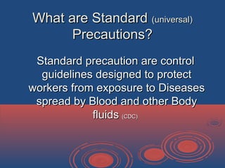 What are StandardWhat are Standard (universal)(universal)
Precautions?Precautions?
Standard precaution are controlStandard precaution are control
guidelines designed to protectguidelines designed to protect
workers from exposure to Diseasesworkers from exposure to Diseases
spread by Blood and other Bodyspread by Blood and other Body
fluidsfluids (CDC)(CDC)
 