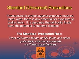 Standard (Universal) PrecautionsStandard (Universal) Precautions
““Precautions to protect against exposure must bePrecautions to protect against exposure must be
taken when there is any potential for exposure totaken when there is any potential for exposure to
bodily fluids. It is assumed that all bodily fluidsbodily fluids. It is assumed that all bodily fluids
have the potential to transmit disease”have the potential to transmit disease”
The Standard Precaution Rule:The Standard Precaution Rule:
Treat all human blood, bodily fluids and otherTreat all human blood, bodily fluids and other
potentially infectious materialspotentially infectious materials
as if they are infectious.as if they are infectious.
 