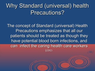 Why Standard (universal) healthWhy Standard (universal) health
Precautions?Precautions?
The concept of Standard (universal) HealthThe concept of Standard (universal) Health
Precautions emphasizes that all ourPrecautions emphasizes that all our
patients should be treated as though theypatients should be treated as though they
have potential blood born infections, andhave potential blood born infections, and
can infect the caring health care workerscan infect the caring health care workers
((CDC)CDC)
 