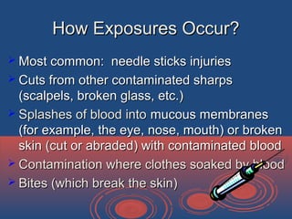 How Exposures Occur?How Exposures Occur?
 Most common: needle sticks injuriesMost common: needle sticks injuries
 Cuts from other contaminated sharpsCuts from other contaminated sharps
(scalpels, broken glass, etc.)(scalpels, broken glass, etc.)
 Splashes of blood intoSplashes of blood into mucous membranesmucous membranes
(for example, the eye, nose, mouth) or broken(for example, the eye, nose, mouth) or broken
skin (cut or abraded) with contaminated bloodskin (cut or abraded) with contaminated blood
 Contamination where clothes soaked by bloodContamination where clothes soaked by blood
 Bites (which break the skin)Bites (which break the skin)
 