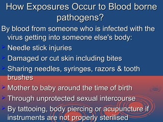 How Exposures Occur to Blood borneHow Exposures Occur to Blood borne
pathogens?pathogens?
By blood from someone who is infected with theBy blood from someone who is infected with the
virus getting into someone else's body:virus getting into someone else's body:
 Needle stick injuriesNeedle stick injuries
 Damaged or cut skin including bitesDamaged or cut skin including bites
 Sharing needles, syringes, razors & toothSharing needles, syringes, razors & tooth
brushesbrushes
 Mother to baby around the time of birthMother to baby around the time of birth
 Through unprotected sexual intercourseThrough unprotected sexual intercourse
 By tattooing, body piercing or acupuncture ifBy tattooing, body piercing or acupuncture if
instruments are not properly sterilisedinstruments are not properly sterilised
 
