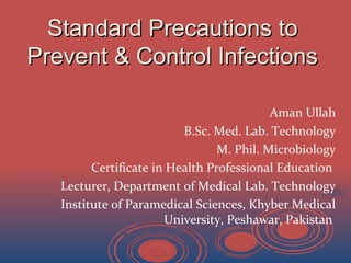 Standard Precautions toStandard Precautions to
Prevent & Control InfectionsPrevent & Control Infections
Aman Ullah
B.Sc. Med. Lab. Technology
M. Phil. Microbiology
Certificate in Health Professional Education
Lecturer, Department of Medical Lab. Technology
Institute of Paramedical Sciences, Khyber Medical
University, Peshawar, Pakistan
 