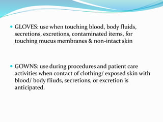  GLOVES: use when touching blood, body fluids,
secretions, excretions, contaminated items, for
touching mucus membranes & non-intact skin
 GOWNS: use during procedures and patient care
activities when contact of clothing/ exposed skin with
blood/ body fliuds, secretions, or excretion is
anticipated.
 