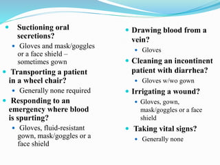  Suctioning oral
secretions?
 Gloves and mask/goggles
or a face shield –
sometimes gown
 Transporting a patient
in a wheel chair?
 Generally none required
 Responding to an
emergency where blood
is spurting?
 Gloves, fluid-resistant
gown, mask/goggles or a
face shield
 Drawing blood from a
vein?
 Gloves
 Cleaning an incontinent
patient with diarrhea?
 Gloves w/wo gown
 Irrigating a wound?
 Gloves, gown,
mask/goggles or a face
shield
 Taking vital signs?
 Generally none
 