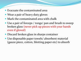 Evacuate the contaminated area
 Wear a pair of heavy duty gloves
 Mark the contaminated area with chalk
 Use a pair of forceps / tongs/ pan and brush to sweep
broken glass (never pick up pieces with your hands
even if gloved)
 Discard broken glass in sharps container
 Use disposable paper towels/ absorbent material
(gauze piece, cotton, blotting paper etc) to absorb
 