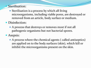  Sterilisation:
 Sterilisation is a process by which all living
microorganisms, including viable pores, are destroyed or
removed from an article, body surface or medium.
 Disinfection:
 A process that destroys or removes most if not all
pathogenic organisms but not bacterial spores.
 Asepsis:
 A process where the chemical agents ( called antiseptics)
are applied on to the body surfaces (skin), which kill or
inhibit the microorganisms present on the skin.
 