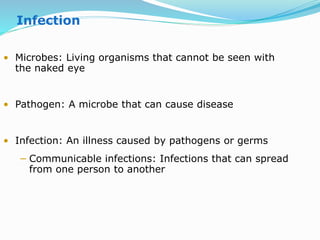 • Microbes: Living organisms that cannot be seen with
the naked eye
• Pathogen: A microbe that can cause disease
• Infection: An illness caused by pathogens or germs
− Communicable infections: Infections that can spread
from one person to another
Infection
 
