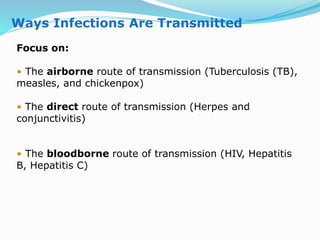 Ways Infections Are Transmitted
Focus on:
• The airborne route of transmission (Tuberculosis (TB),
measles, and chickenpox)
• The direct route of transmission (Herpes and
conjunctivitis)
• The bloodborne route of transmission (HIV, Hepatitis
B, Hepatitis C)
 