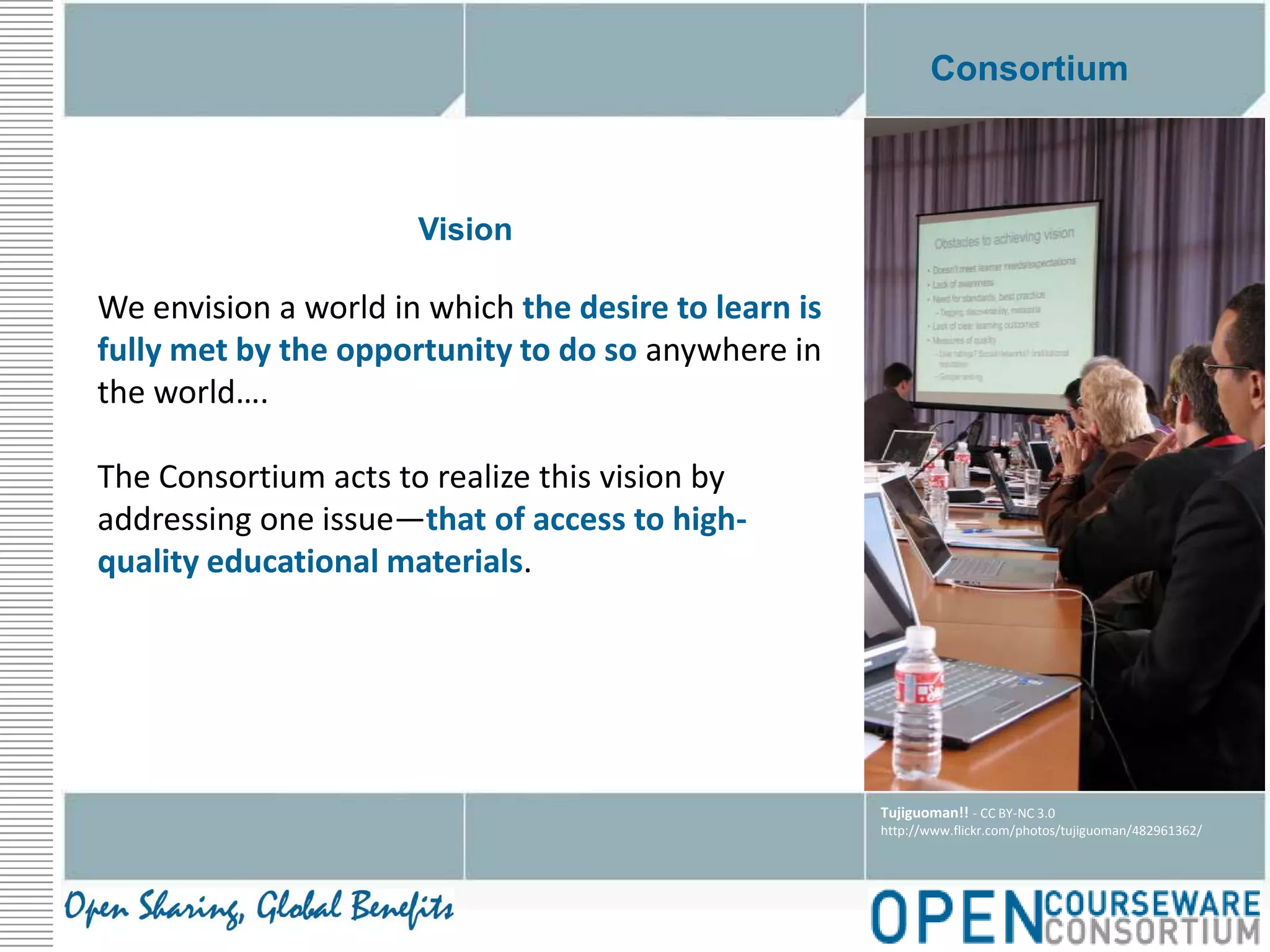 ConsortiumVisionWe envision a world in which the desire to learn is fully met by the opportunity to do so anywhere in the world…. The Consortium acts to realize this vision by addressing one issue—that of access to high-quality educational materials.Tujiguoman!! - CC BY-NC 3.0http://www.flickr.com/photos/tujiguoman/482961362/
