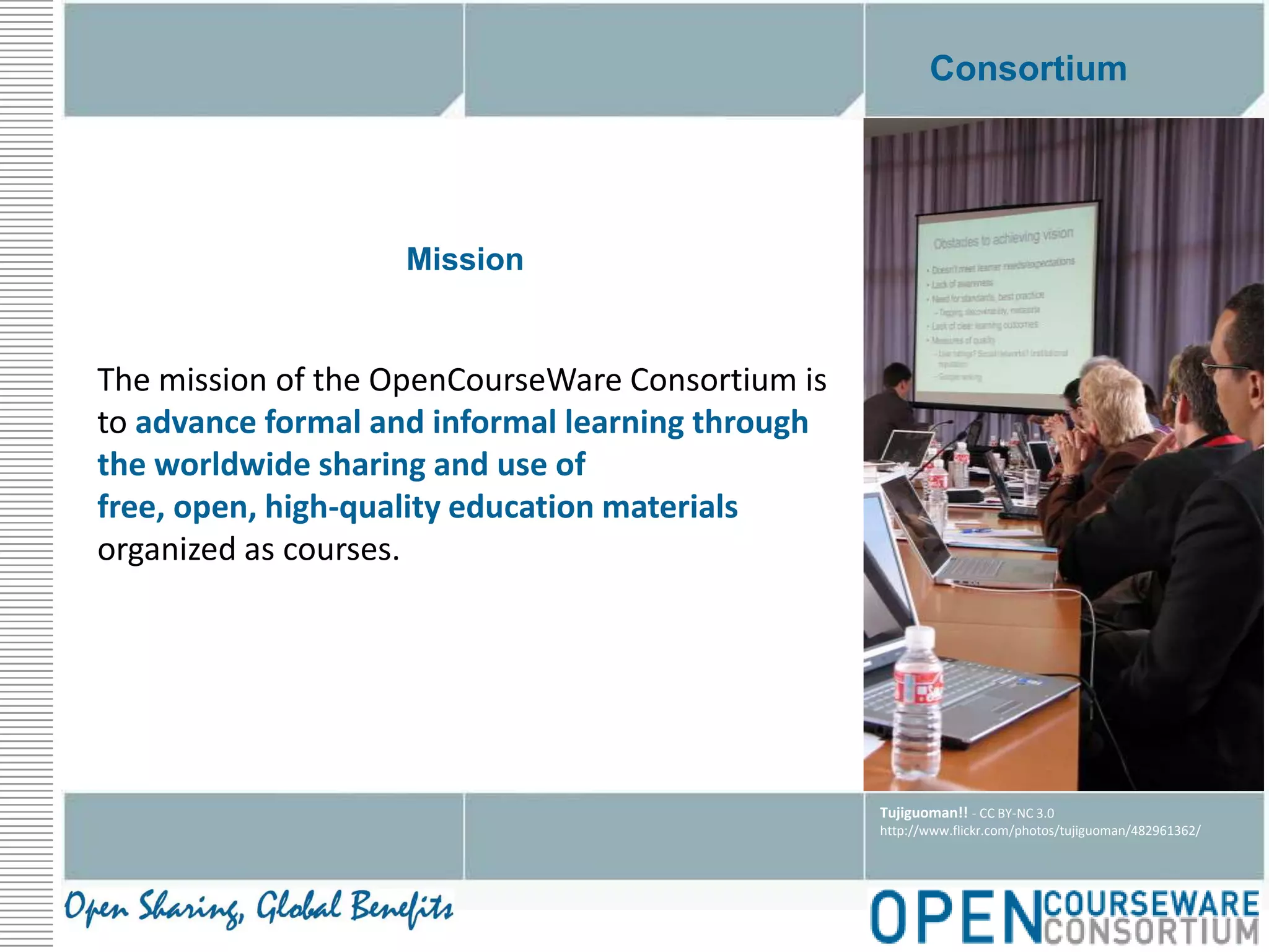 ConsortiumMission The mission of the OpenCourseWare Consortium is to advance formal and informal learning through the worldwide sharing and use of free, open, high-quality education materials organized as courses.Tujiguoman!! - CC BY-NC 3.0http://www.flickr.com/photos/tujiguoman/482961362/