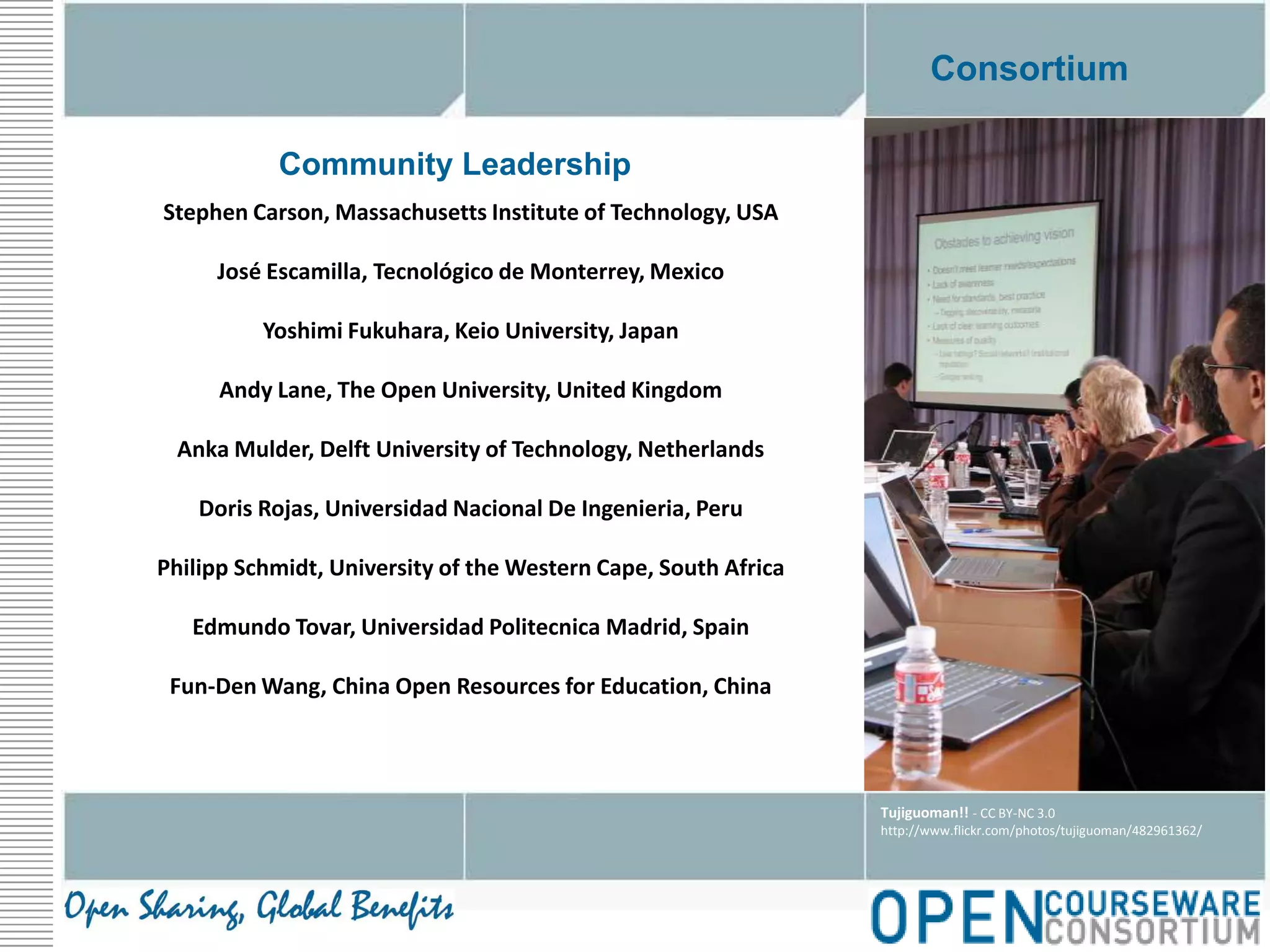 ConsortiumCommunity LeadershipStephen Carson, Massachusetts Institute of Technology, USAJosé Escamilla, Tecnológico de Monterrey, MexicoYoshimi Fukuhara, Keio University, JapanAndy Lane, The Open University, United KingdomAnka Mulder, Delft University of Technology, NetherlandsDoris Rojas, Universidad Nacional De Ingenieria, PeruPhilipp Schmidt, University of the Western Cape, South AfricaEdmundo Tovar, Universidad Politecnica Madrid, SpainFun-Den Wang, China Open Resources for Education, ChinaTujiguoman!! - CC BY-NC 3.0http://www.flickr.com/photos/tujiguoman/482961362/