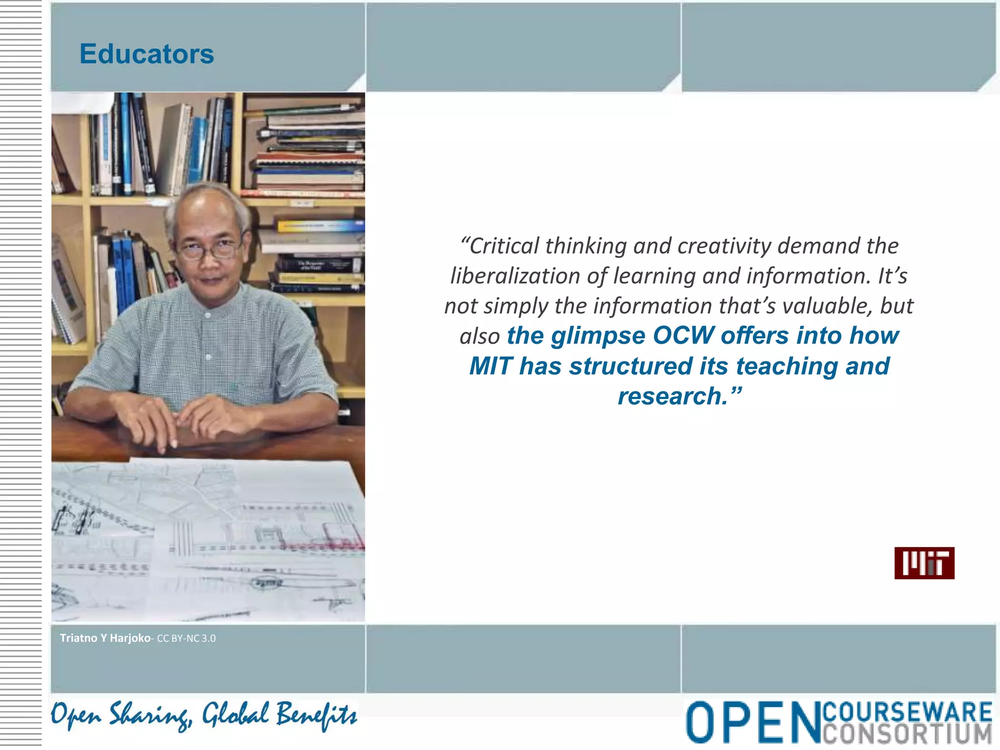 Educators“Critical thinking and creativity demand the liberalization of learning and information. It’s not simply the information that’s valuable, but also the glimpse OCW offers into how MIT has structured its teaching and research.”Triatno Y Harjoko- CC BY-NC 3.0